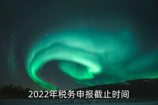 江西省國(guó)家稅務(wù)局什么時(shí)候申報(bào)，2022年稅務(wù)申報(bào)截止時(shí)間