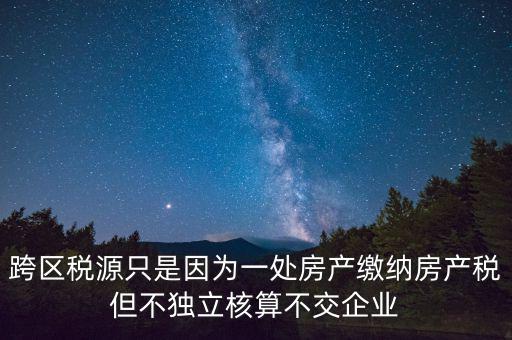 跨地區(qū)稅源登記是什么，跨區(qū)稅源只是因?yàn)橐惶幏慨a(chǎn)繳納房產(chǎn)稅但不獨(dú)立核算不交企業(yè)