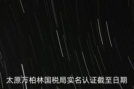 山西實名制辦稅什么時候開始，太原萬柏林國稅局實名認(rèn)證截至日期