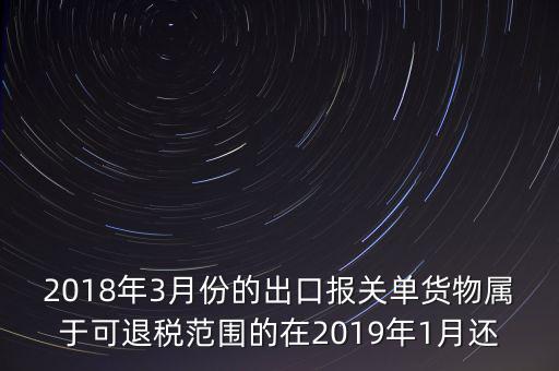 2018年3月份都報(bào)什么稅，2018年3月份的出口報(bào)關(guān)單貨物屬于可退稅范圍的在2019年1月還