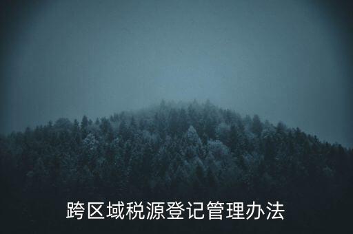 跨區(qū)稅源登記什么意思，跨區(qū)域稅源登記管理辦法