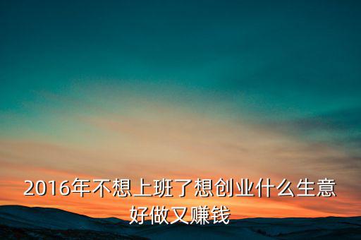 2016年什么生意好做賺錢，2016年不想上班了想創(chuàng)業(yè)什么生意好做又賺錢