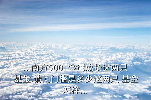 ...南方500. 金鷹成長(zhǎng)這兩只 基金.請(qǐng)問門檻是多少這兩只 基金怎樣...