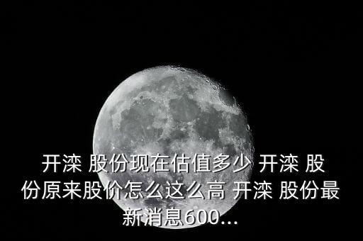  開灤 股份現(xiàn)在估值多少 開灤 股份原來股價怎么這么高 開灤 股份最新消息600...