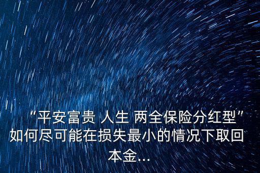 “平安富貴 人生 兩全保險分紅型”如何盡可能在損失最小的情況下取回 本金...