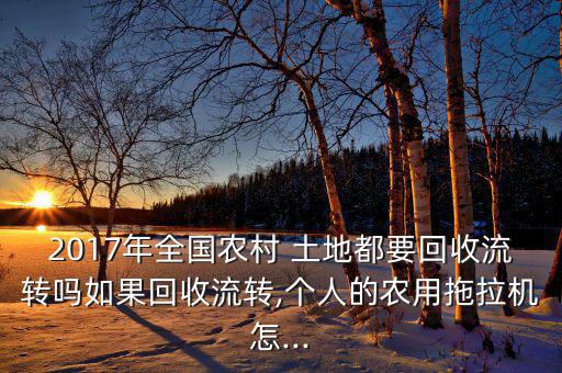 2017年全國(guó)農(nóng)村 土地都要回收流轉(zhuǎn)嗎如果回收流轉(zhuǎn),個(gè)人的農(nóng)用拖拉機(jī)怎...