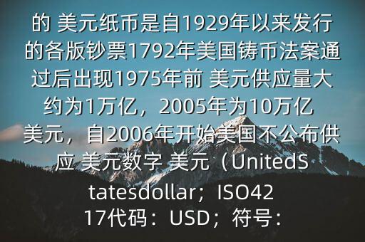 朋友, 美元是在何時(shí)誕生的在它誕生以來,共發(fā)行了多少 美元$目前流通的 美元紙幣是自1929年以來發(fā)行的各版鈔票1792年美國鑄幣法案通過后出現(xiàn)1975年前 美元供應(yīng)量大約為1萬億，2005年為10萬億 美元，自2006年開始美國不公布供應(yīng) 美元數(shù)字 美元（UnitedStatesdollar；ISO4217代碼：USD；符號(hào)：