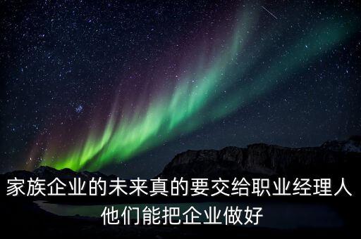 家族企業(yè)什么時(shí)候能交給后輩，家族企業(yè)的未來真的要交給職業(yè)經(jīng)理人 他們能把企業(yè)做好