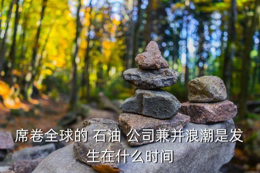 席卷全球的 石油 公司兼并浪潮是發(fā)生在什么時間