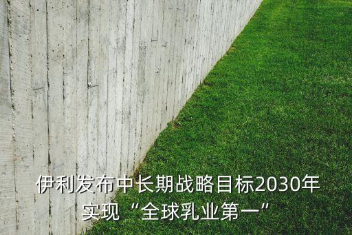  伊利發(fā)布中長期戰(zhàn)略目標(biāo)2030年實現(xiàn)“全球乳業(yè)第一”